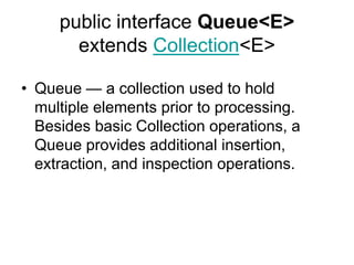 public interface Queue<E>
extends Collection<E>
• Queue — a collection used to hold
multiple elements prior to processing.
Besides basic Collection operations, a
Queue provides additional insertion,
extraction, and inspection operations.
 