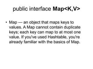 public interface Map<K,V>
• Map — an object that maps keys to
values. A Map cannot contain duplicate
keys; each key can map to at most one
value. If you've used Hashtable, you're
already familiar with the basics of Map.
 
