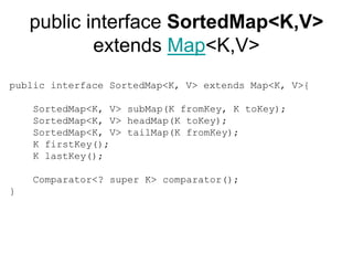 public interface SortedMap<K,V>
extends Map<K,V>
public interface SortedMap<K, V> extends Map<K, V>{
SortedMap<K, V> subMap(K fromKey, K toKey);
SortedMap<K, V> headMap(K toKey);
SortedMap<K, V> tailMap(K fromKey);
K firstKey();
K lastKey();
Comparator<? super K> comparator();
}
 