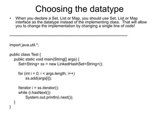 Choosing the datatype
• When you declare a Set, List or Map, you should use Set, List or Map
interface as the datatype instead of the implementing class. That will allow
you to change the implementation by changing a single line of code!
-----------------------------------------------------------------------------------------
import java.util.*;
public class Test {
public static void main(String[] args) {
Set<String> ss = new LinkedHashSet<String>();
for (int i = 0; i < args.length; i++)
ss.add(args[i]);
Iterator i = ss.iterator();
while (i.hasNext())
System.out.println(i.next());
}
}
 