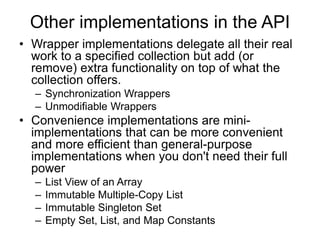 Other implementations in the API
• Wrapper implementations delegate all their real
work to a specified collection but add (or
remove) extra functionality on top of what the
collection offers.
– Synchronization Wrappers
– Unmodifiable Wrappers
• Convenience implementations are mini-
implementations that can be more convenient
and more efficient than general-purpose
implementations when you don't need their full
power
– List View of an Array
– Immutable Multiple-Copy List
– Immutable Singleton Set
– Empty Set, List, and Map Constants
 