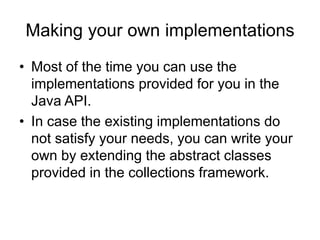 Making your own implementations
• Most of the time you can use the
implementations provided for you in the
Java API.
• In case the existing implementations do
not satisfy your needs, you can write your
own by extending the abstract classes
provided in the collections framework.
 