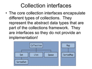 Collection interfaces
• The core collection interfaces encapsulate
different types of collections. They
represent the abstract data types that are
part of the collections framework. They
are interfaces so they do not provide an
implementation!
 