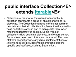 public interface Collection<E>
extends Iterable<E>
• Collection — the root of the collection hierarchy. A
collection represents a group of objects known as its
elements. The Collection interface is the least common
denominator that all collections implement and is used to
pass collections around and to manipulate them when
maximum generality is desired. Some types of
collections allow duplicate elements, and others do not.
Some are ordered and others are unordered. The Java
platform doesn't provide any direct implementations of
this interface but provides implementations of more
specific subinterfaces, such as Set and List.
 