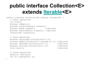 public interface Collection<E>
extends Iterable<E>
public interface Collection<E> extends Iterable<E> {
// Basic operations
int size();
boolean isEmpty();
boolean contains(Object element);
boolean add(E element); //optional
boolean remove(Object element); //optional
Iterator<E> iterator();
// Bulk operations
boolean containsAll(Collection<?> c);
boolean addAll(Collection<? extends E> c); //optional
boolean removeAll(Collection<?> c); //optional
boolean retainAll(Collection<?> c); //optional
void clear(); //optional
// Array operations
Object[] toArray();
<T> T[] toArray(T[] a);
}
 