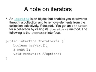 A note on iterators
• An Iterator is an object that enables you to traverse
through a collection and to remove elements from the
collection selectively, if desired. You get an Iterator
for a collection by calling its iterator() method. The
following is the Iterator interface.
public interface Iterator<E> {
boolean hasNext();
E next();
void remove(); //optional
}
 
