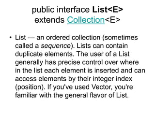 public interface List<E>
extends Collection<E>
• List — an ordered collection (sometimes
called a sequence). Lists can contain
duplicate elements. The user of a List
generally has precise control over where
in the list each element is inserted and can
access elements by their integer index
(position). If you've used Vector, you're
familiar with the general flavor of List.
 