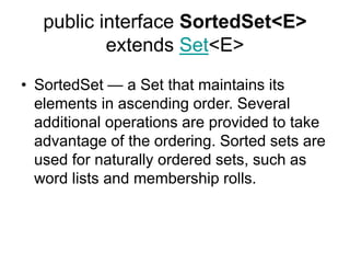 public interface SortedSet<E>
extends Set<E>
• SortedSet — a Set that maintains its
elements in ascending order. Several
additional operations are provided to take
advantage of the ordering. Sorted sets are
used for naturally ordered sets, such as
word lists and membership rolls.
 
