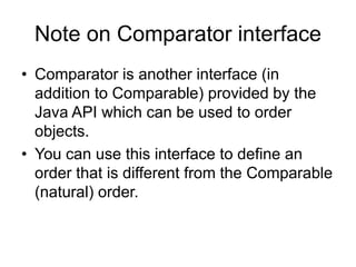 Note on Comparator interface
• Comparator is another interface (in
addition to Comparable) provided by the
Java API which can be used to order
objects.
• You can use this interface to define an
order that is different from the Comparable
(natural) order.
 