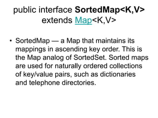 public interface SortedMap<K,V>
extends Map<K,V>
• SortedMap — a Map that maintains its
mappings in ascending key order. This is
the Map analog of SortedSet. Sorted maps
are used for naturally ordered collections
of key/value pairs, such as dictionaries
and telephone directories.
 