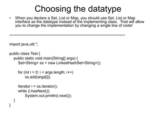 Choosing the datatype
• When you declare a Set, List or Map, you should use Set, List or Map
interface as the datatype instead of the implementing class. That will allow
you to change the implementation by changing a single line of code!
-----------------------------------------------------------------------------------------
import java.util.*;
public class Test {
public static void main(String[] args) {
Set<String> ss = new LinkedHashSet<String>();
for (int i = 0; i < args.length; i++)
ss.add(args[i]);
Iterator i = ss.iterator();
while (i.hasNext())
System.out.println(i.next());
}
}
 
