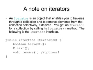 A note on iterators
• An Iterator is an object that enables you to traverse
through a collection and to remove elements from the
collection selectively, if desired. You get an Iterator
for a collection by calling its iterator() method. The
following is the Iterator interface.
public interface Iterator<E> {
boolean hasNext();
E next();
void remove(); //optional
}
 