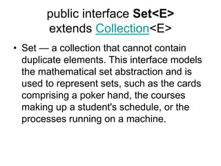 public interface Set<E>
extends Collection<E>
• Set — a collection that cannot contain
duplicate elements. This interface models
the mathematical set abstraction and is
used to represent sets, such as the cards
comprising a poker hand, the courses
making up a student's schedule, or the
processes running on a machine.
 