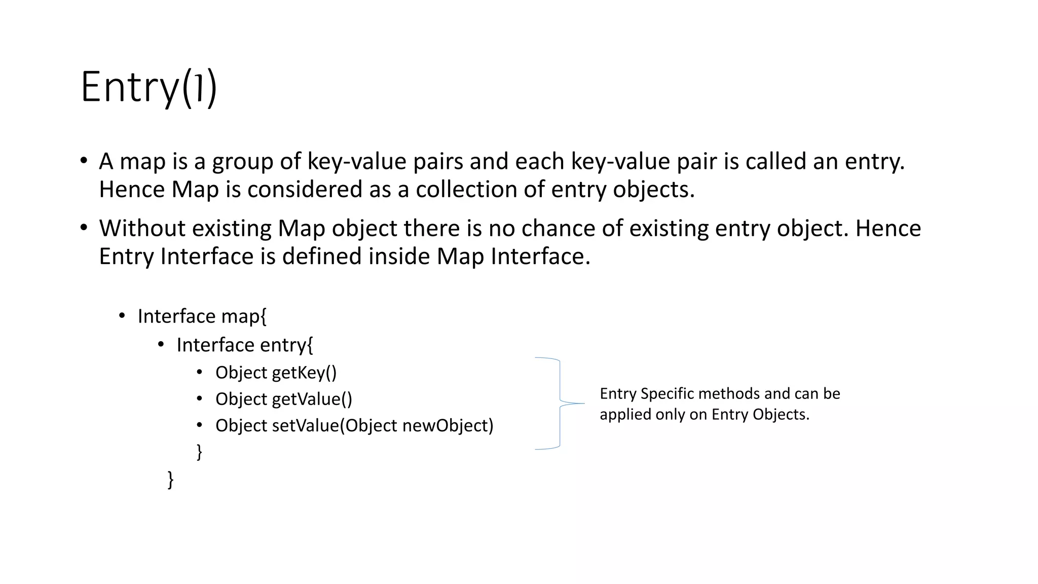 Entry(I)
• A map is a group of key-value pairs and each key-value pair is called an entry.
Hence Map is considered as a collection of entry objects.
• Without existing Map object there is no chance of existing entry object. Hence
Entry Interface is defined inside Map Interface.
• Interface map{
• Interface entry{
• Object getKey()
• Object getValue()
• Object setValue(Object newObject)
}
}
Entry Specific methods and can be
applied only on Entry Objects.
 