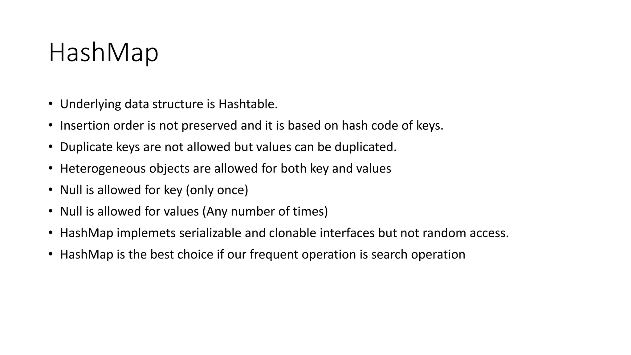 HashMap
• Underlying data structure is Hashtable.
• Insertion order is not preserved and it is based on hash code of keys.
• Duplicate keys are not allowed but values can be duplicated.
• Heterogeneous objects are allowed for both key and values
• Null is allowed for key (only once)
• Null is allowed for values (Any number of times)
• HashMap implemets serializable and clonable interfaces but not random access.
• HashMap is the best choice if our frequent operation is search operation
 