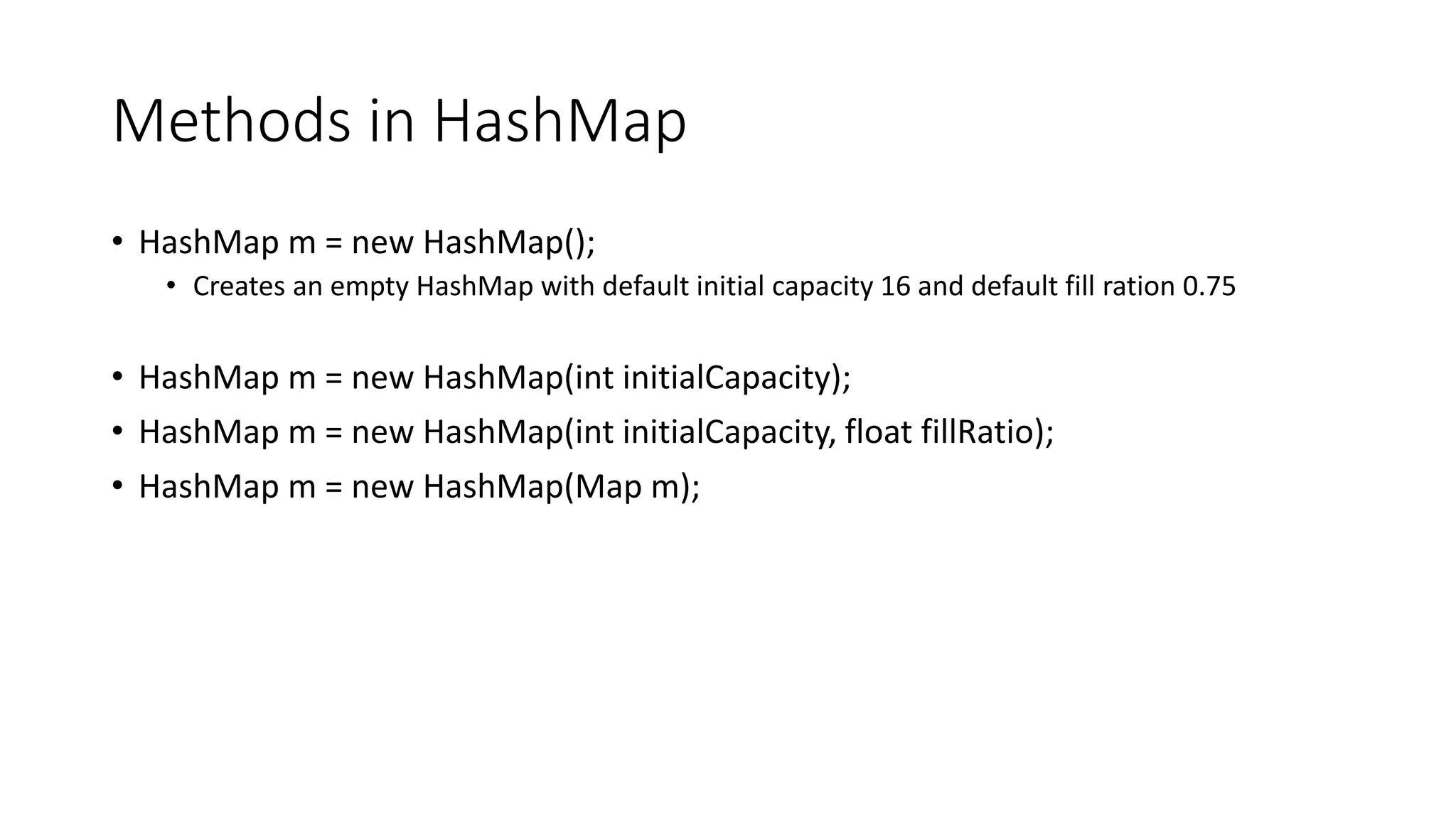 Methods in HashMap
• HashMap m = new HashMap();
• Creates an empty HashMap with default initial capacity 16 and default fill ration 0.75
• HashMap m = new HashMap(int initialCapacity);
• HashMap m = new HashMap(int initialCapacity, float fillRatio);
• HashMap m = new HashMap(Map m);
 