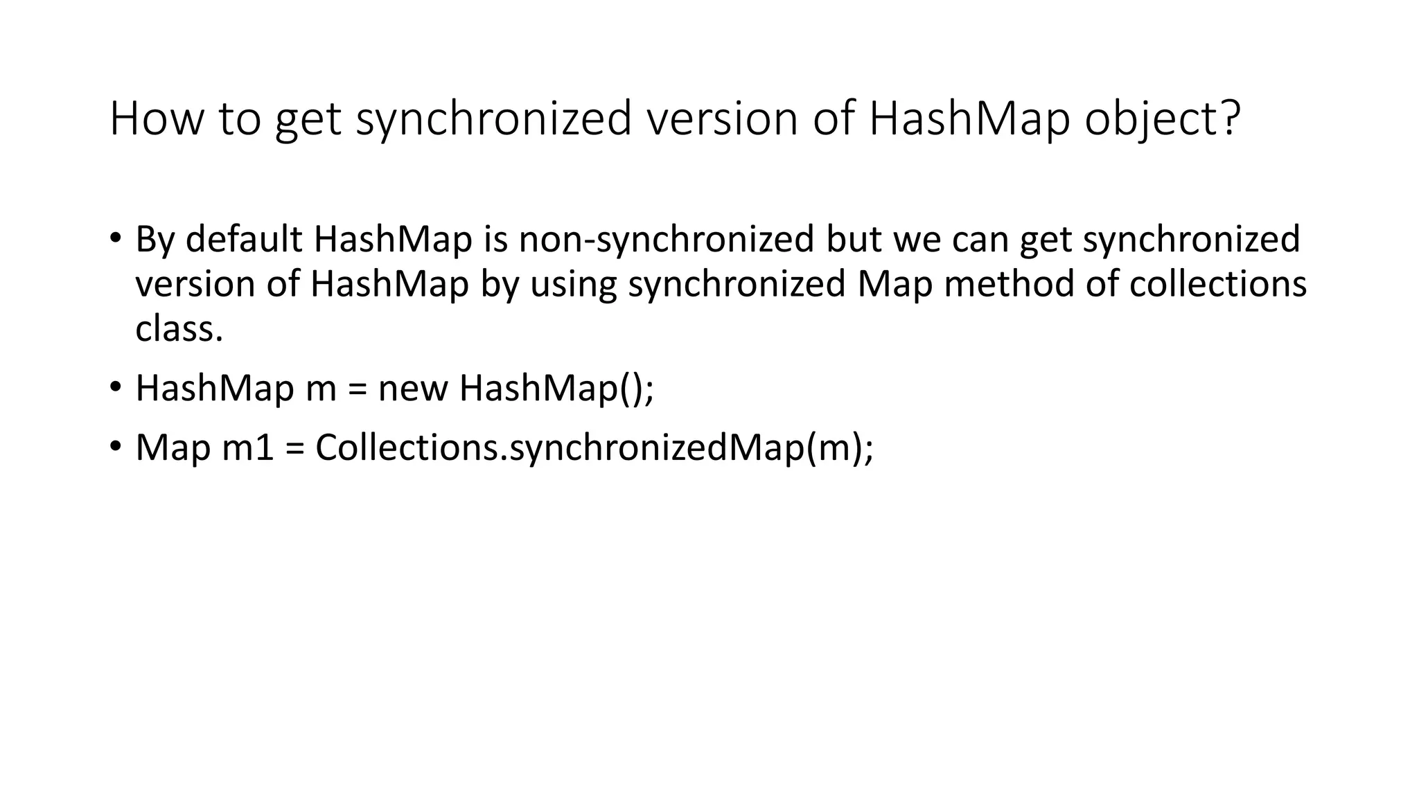 How to get synchronized version of HashMap object?
• By default HashMap is non-synchronized but we can get synchronized
version of HashMap by using synchronized Map method of collections
class.
• HashMap m = new HashMap();
• Map m1 = Collections.synchronizedMap(m);
 