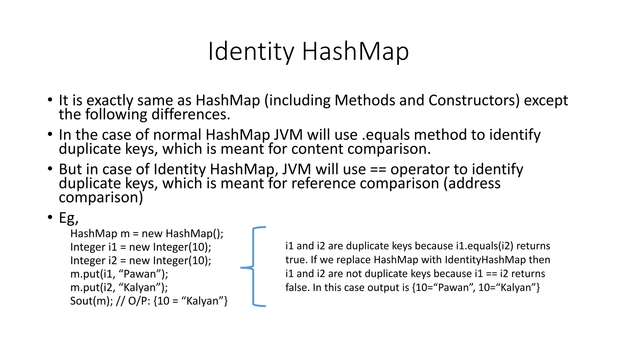 Identity HashMap
• It is exactly same as HashMap (including Methods and Constructors) except
the following differences.
• In the case of normal HashMap JVM will use .equals method to identify
duplicate keys, which is meant for content comparison.
• But in case of Identity HashMap, JVM will use == operator to identify
duplicate keys, which is meant for reference comparison (address
comparison)
• Eg,
HashMap m = new HashMap();
Integer i1 = new Integer(10);
Integer i2 = new Integer(10);
m.put(i1, “Pawan”);
m.put(i2, “Kalyan”);
Sout(m); // O/P: {10 = “Kalyan”}
i1 and i2 are duplicate keys because i1.equals(i2) returns
true. If we replace HashMap with IdentityHashMap then
i1 and i2 are not duplicate keys because i1 == i2 returns
false. In this case output is {10=“Pawan”, 10=“Kalyan”}
 