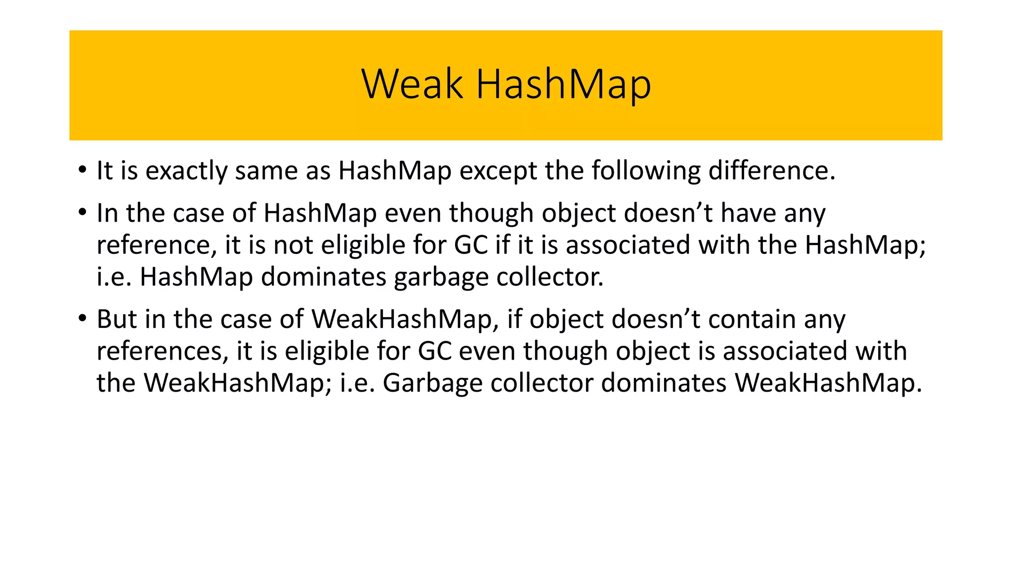 Weak HashMap
• It is exactly same as HashMap except the following difference.
• In the case of HashMap even though object doesn’t have any
reference, it is not eligible for GC if it is associated with the HashMap;
i.e. HashMap dominates garbage collector.
• But in the case of WeakHashMap, if object doesn’t contain any
references, it is eligible for GC even though object is associated with
the WeakHashMap; i.e. Garbage collector dominates WeakHashMap.
 