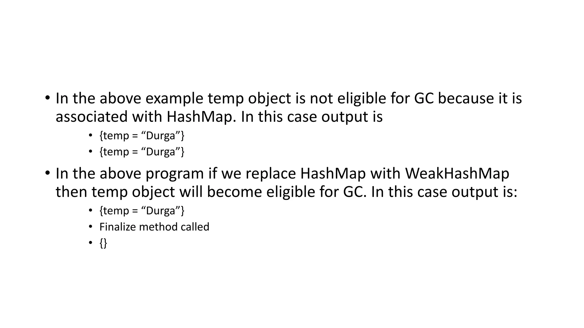 • In the above example temp object is not eligible for GC because it is
associated with HashMap. In this case output is
• {temp = “Durga”}
• {temp = “Durga”}
• In the above program if we replace HashMap with WeakHashMap
then temp object will become eligible for GC. In this case output is:
• {temp = “Durga”}
• Finalize method called
• {}
 