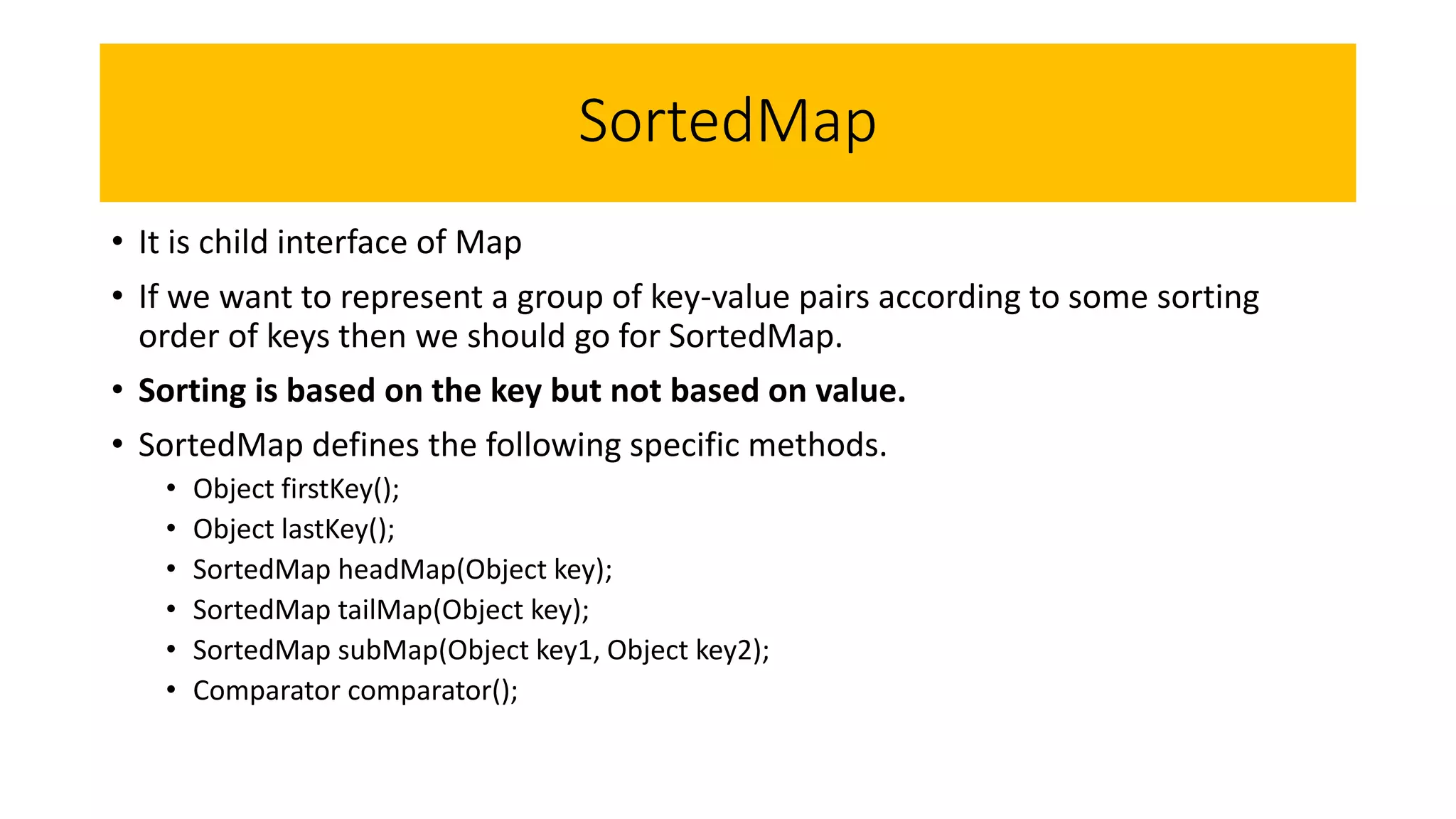 SortedMap
• It is child interface of Map
• If we want to represent a group of key-value pairs according to some sorting
order of keys then we should go for SortedMap.
• Sorting is based on the key but not based on value.
• SortedMap defines the following specific methods.
• Object firstKey();
• Object lastKey();
• SortedMap headMap(Object key);
• SortedMap tailMap(Object key);
• SortedMap subMap(Object key1, Object key2);
• Comparator comparator();
 
