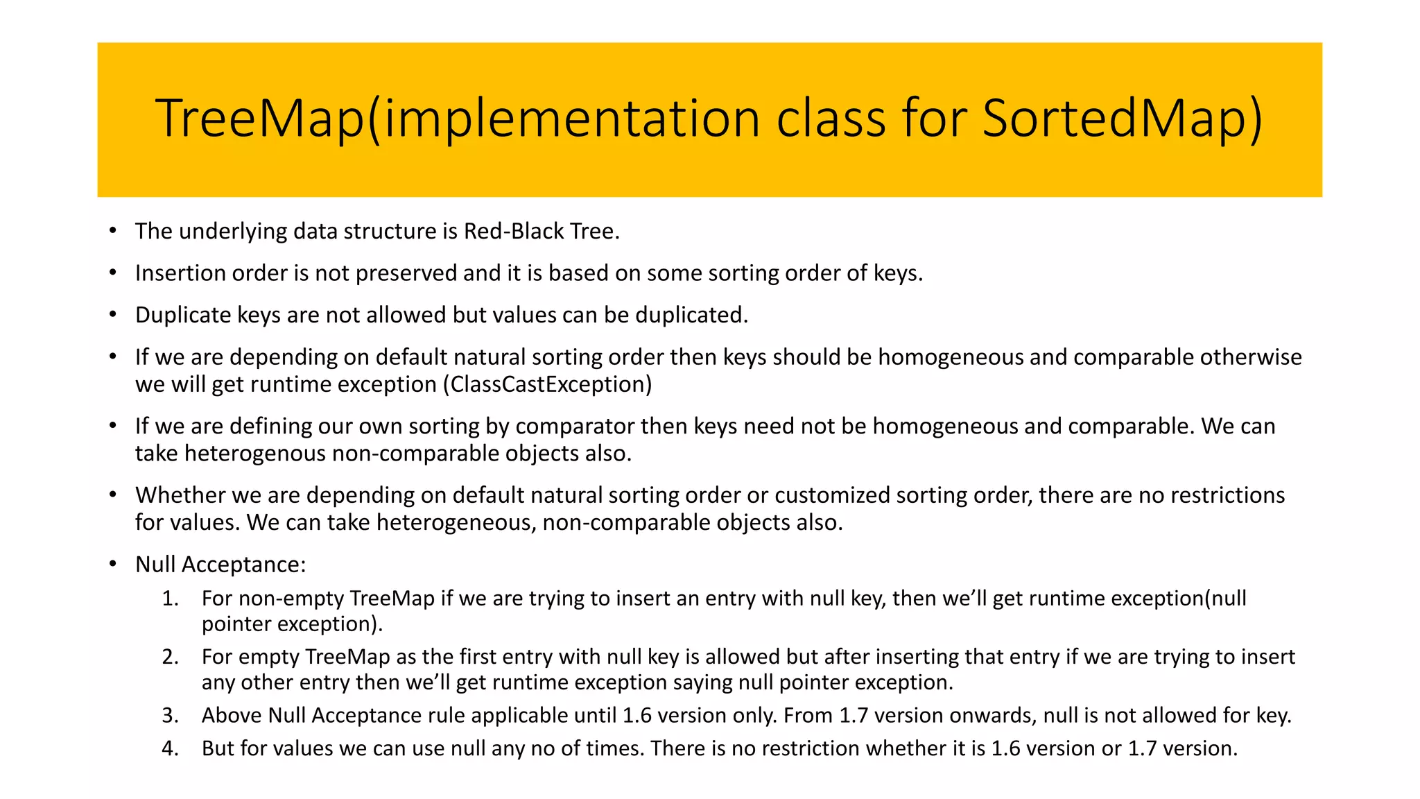 TreeMap(implementation class for SortedMap)
• The underlying data structure is Red-Black Tree.
• Insertion order is not preserved and it is based on some sorting order of keys.
• Duplicate keys are not allowed but values can be duplicated.
• If we are depending on default natural sorting order then keys should be homogeneous and comparable otherwise
we will get runtime exception (ClassCastException)
• If we are defining our own sorting by comparator then keys need not be homogeneous and comparable. We can
take heterogenous non-comparable objects also.
• Whether we are depending on default natural sorting order or customized sorting order, there are no restrictions
for values. We can take heterogeneous, non-comparable objects also.
• Null Acceptance:
1. For non-empty TreeMap if we are trying to insert an entry with null key, then we’ll get runtime exception(null
pointer exception).
2. For empty TreeMap as the first entry with null key is allowed but after inserting that entry if we are trying to insert
any other entry then we’ll get runtime exception saying null pointer exception.
3. Above Null Acceptance rule applicable until 1.6 version only. From 1.7 version onwards, null is not allowed for key.
4. But for values we can use null any no of times. There is no restriction whether it is 1.6 version or 1.7 version.
 