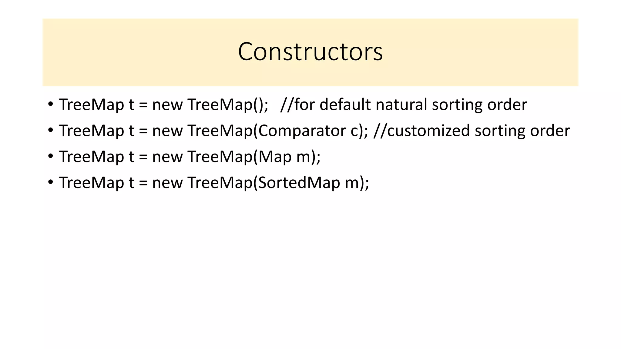 Constructors
• TreeMap t = new TreeMap(); //for default natural sorting order
• TreeMap t = new TreeMap(Comparator c); //customized sorting order
• TreeMap t = new TreeMap(Map m);
• TreeMap t = new TreeMap(SortedMap m);
 