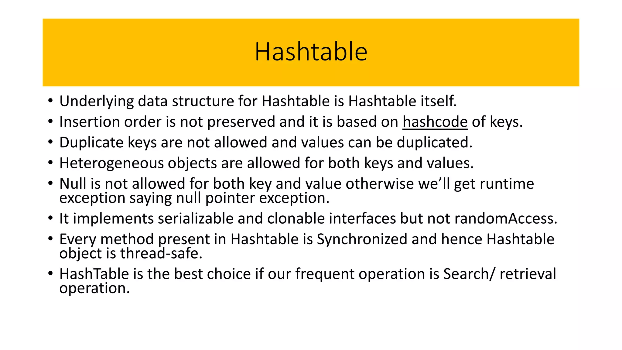 Hashtable
• Underlying data structure for Hashtable is Hashtable itself.
• Insertion order is not preserved and it is based on hashcode of keys.
• Duplicate keys are not allowed and values can be duplicated.
• Heterogeneous objects are allowed for both keys and values.
• Null is not allowed for both key and value otherwise we’ll get runtime
exception saying null pointer exception.
• It implements serializable and clonable interfaces but not randomAccess.
• Every method present in Hashtable is Synchronized and hence Hashtable
object is thread-safe.
• HashTable is the best choice if our frequent operation is Search/ retrieval
operation.
 