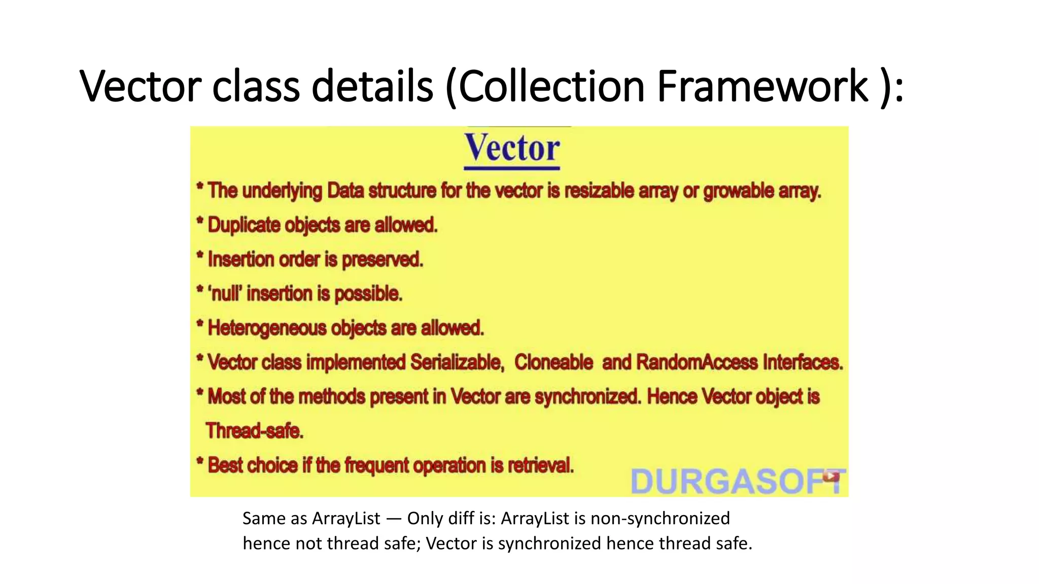 Vector class details (Collection Framework ):
Same as ArrayList — Only diff is: ArrayList is non-synchronized
hence not thread safe; Vector is synchronized hence thread safe.
 