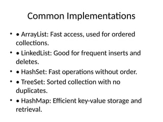 Common Implementations
• • ArrayList: Fast access, used for ordered
collections.
• • LinkedList: Good for frequent inserts and
deletes.
• • HashSet: Fast operations without order.
• • TreeSet: Sorted collection with no
duplicates.
• • HashMap: Efficient key-value storage and
retrieval.
 