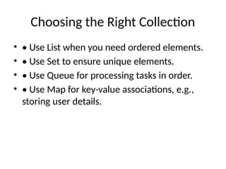 Choosing the Right Collection
• • Use List when you need ordered elements.
• • Use Set to ensure unique elements.
• • Use Queue for processing tasks in order.
• • Use Map for key-value associations, e.g.,
storing user details.
 