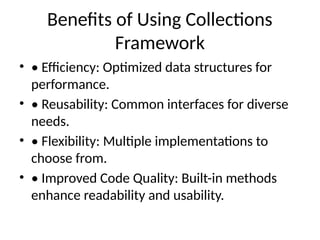 Benefits of Using Collections
Framework
• • Efficiency: Optimized data structures for
performance.
• • Reusability: Common interfaces for diverse
needs.
• • Flexibility: Multiple implementations to
choose from.
• • Improved Code Quality: Built-in methods
enhance readability and usability.
 