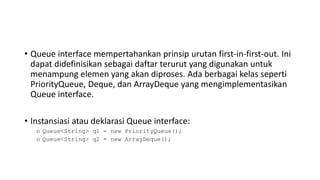 • Queue interface mempertahankan prinsip urutan first-in-first-out. Ini
dapat didefinisikan sebagai daftar terurut yang digunakan untuk
menampung elemen yang akan diproses. Ada berbagai kelas seperti
PriorityQueue, Deque, dan ArrayDeque yang mengimplementasikan
Queue interface.
• Instansiasi atau deklarasi Queue interface:
o Queue<String> q1 = new PriorityQueue();
o Queue<String> q2 = new ArrayDeque();
 