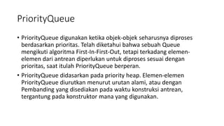 PriorityQueue
• PriorityQueue digunakan ketika objek-objek seharusnya diproses
berdasarkan prioritas. Telah diketahui bahwa sebuah Queue
mengikuti algoritma First-In-First-Out, tetapi terkadang elemen-
elemen dari antrean diperlukan untuk diproses sesuai dengan
prioritas, saat itulah PriorityQueue berperan.
• PriorityQueue didasarkan pada priority heap. Elemen-elemen
PriorityQueue diurutkan menurut urutan alami, atau dengan
Pembanding yang disediakan pada waktu konstruksi antrean,
tergantung pada konstruktor mana yang digunakan.
 
