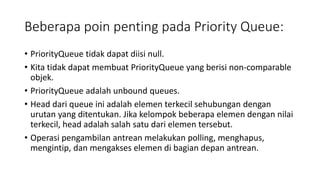 Beberapa poin penting pada Priority Queue:
• PriorityQueue tidak dapat diisi null.
• Kita tidak dapat membuat PriorityQueue yang berisi non-comparable
objek.
• PriorityQueue adalah unbound queues.
• Head dari queue ini adalah elemen terkecil sehubungan dengan
urutan yang ditentukan. Jika kelompok beberapa elemen dengan nilai
terkecil, head adalah salah satu dari elemen tersebut.
• Operasi pengambilan antrean melakukan polling, menghapus,
mengintip, dan mengakses elemen di bagian depan antrean.
 
