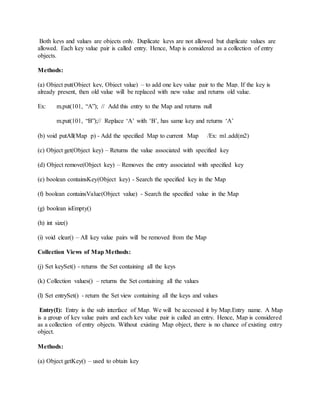Both keys and values are objects only. Duplicate keys are not allowed but duplicate values are
allowed. Each key value pair is called entry. Hence, Map is considered as a collection of entry
objects.
Methods:
(a) Object put(Object key, Object value) – to add one key value pair to the Map. If the key is
already present, then old value will be replaced with new value and returns old value.
Ex: m.put(101, “A”); // Add this entry to the Map and returns null
m.put(101, “B”);// Replace ‘A’ with ‘B’, has same key and returns ‘A’
(b) void putAll(Map p) - Add the specified Map to current Map /Ex: m1.add(m2)
(c) Object get(Object key) – Returns the value associated with specified key
(d) Object remove(Object key) – Removes the entry associated with specified key
(e) boolean containsKey(Object key) - Search the specified key in the Map
(f) boolean containsValue(Object value) - Search the specified value in the Map
(g) boolean isEmpty()
(h) int size()
(i) void clear() – All key value pairs will be removed from the Map
Collection Views of Map Methods:
(j) Set keySet() - returns the Set containing all the keys
(k) Collection values() – returns the Set containing all the values
(l) Set entrySet() - return the Set view containing all the keys and values
Entry(I): Entry is the sub interface of Map. We will be accessed it by Map.Entry name. A Map
is a group of key value pairs and each key value pair is called an entry. Hence, Map is considered
as a collection of entry objects. Without existing Map object, there is no chance of existing entry
object.
Methods:
(a) Object getKey() – used to obtain key
 