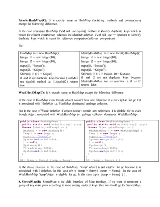 IdentityHashMap(C): It is exactly same as HashMap (including methods and constructors)
except the following difference.
In the case of normal HashMap JVM will use equals() method to identify duplicate keys which is
meant for content comparison whereas the IdentityHashMap JVM will use == operator to identify
duplicate keys which is meant for reference comparison(address comparison).
Ex:
HashMap m = new HashMap();
Integer i1 = new Integer(10);
Integer i2 = new Integer(10);
m.put(i1, “Pawan”);
m.put(i2, “Kalyan”);
SOP(m); // {10 = Kalyan}
i1 and i2 are duplicate keys because HashMap
use equals() method i.e. i1.equals(i2) returns
true.
IdentityHashMap m = new IdentityHashMap();
Integer i1 = new Integer(10);
Integer i2 = new Integer(10);
m.put(i1, “Pawan”);
m.put(i2, “Kalyan”);
SOP(m); // {10 = Pawan, 10 = Kalyan}
i1 and i2 are not duplicate keys because
IdentityHashMap use == operator i.e. i1 == i2
returns false.
WeakHashMap(C): It is exactly same as HashMap except the following difference
In the case of HashMap even though object doesn’t have any reference it is not eligible for gc if it
is associated with HashMap i.e. HashMap dominated garbage collector.
But in the case of WeakHashMap if object doesn’t contain any references it is eligible for gc even
though object associated with WeakHashMap i.e. garbage collector dominates WeakHashMap.
public class HashMapDemo {
public static void main(String[] args)
throws InterruptedException {
HashMap m = new HashMap();
Temp t = new Temp();
m.put(t, "Sunny");
System.out.println(m);
t = null;
System.gc();
Thread.sleep(5000);
System.out.println(m);
}
}
OP: {temp = Sunny} {temp = Sunny}
public class WeakHashMapDemo {
public static void main(String[] args)
throws InterruptedException {
WeakHashMap m = new WeakHashMap();
Temp t = new Temp();
m.put(t, "Sunny");
System.out.println(m);
t = null;
System.gc();
Thread.sleep(5000);
System.out.println(m);
}
}
OP: {temp = Sunny} { }
In the above example in the case of HashMap, ‘temp’ object is not eligible for gc because it is
associated with HashMap. In this case o/p is {temp = Sunny} {temp = Sunny}. In the case of
WeakHashMap ‘temp’object is eligible for gc. In this case o/p is {temp = Sunny} { }.
8. SortedMap(I): SortedMap is the child interface of Map interface. If we want to represent a
group of key value pairs according to some sorting order of keys, then we should go for SortedMap.
 