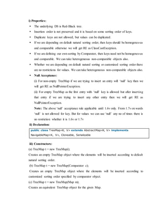 i) Properties:
 The underlying DS is Red-Black tree.
 Insertion order is not preserved and it is based on some sorting order of keys.
 Duplicate keys are not allowed, but values can be duplicated.
 If we are depending on default natural sorting order, then keys should be homogeneous
and comparable otherwise we will get RE as ClassCastException.
 If we are defining our own sorting by Comparator, then keys need not be homogeneous
and comparable. We can take heterogeneous non-comparable objects also.
 Whether we are depending on default natural sorting or customized sorting order there
are no restrictions for values. We can take heterogeneous non-comparable objects also.
 Null Acceptance:
(i) For non-empty TreeMap if we are trying to insert an entry will ‘null’ key then we
will get RE as NullPointerException.
(ii) For empty TreeMap as the first entry with ‘null’ key is allowed but after inserting
that entry if we are trying to insert any other entry then we will get RE as
NullPointerException.
Note: The above ‘null’ acceptance rule applicable until 1.6v only. From 1.7v on wards
‘null’ is not allowed for key. But for values we can use ‘null’ any no of times there is
no restriction whether it is 1.6v or 1.7v
ii) Declaration:
public class TreeMap<K, V> extends AbstractMap<K, V> implements
NavigableMap<K, V>, Cloneable, Serializable
iii) Constructors:
(a) TreeMap t = new TreeMap();
Creates an empty TreeMap object where the elements will be inserted according to default
natural sorting order.
(b) TreeMap t = new TreeMap(Comparator c);
Creates an empty TreeMap object where the elements will be inserted according to
customized sorting order specified by comparator object.
(c) TreeMap t = new TreeMap(Map m);
Creates an equivalent TreeMap object for the given Map.
 