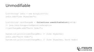 Unmodifiable
List<String> jedis = new ArrayList<>();
jedis.add("Luke Skywalker");
List<String> cantChangeMe = Collections.unmodifiableList(jedis);
// java.lang.UnsupportedOperationException
//cantChangeMe.add("Darth Vader");
System.out.println(cantChangeMe); // [Luke Skywalker]
jedis.add("Darth Vader");
System.out.println(cantChangeMe); // [Luke Skywalker, Darth Vader]
 