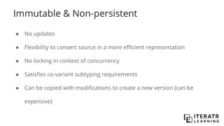 Immutable & Non-persistent
● No updates
● Flexibility to convert source in a more efficient representation
● No locking in context of concurrency
● Satisfies co-variant subtyping requirements
● Can be copied with modifications to create a new version (can be
expensive)
 