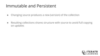 Immutable and Persistent
● Changing source produces a new (version) of the collection
● Resulting collections shares structure with source to avoid full copying
on updates
 