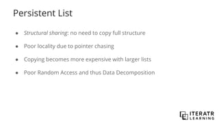 Persistent List
● Structural sharing: no need to copy full structure
● Poor locality due to pointer chasing
● Copying becomes more expensive with larger lists
● Poor Random Access and thus Data Decomposition
 