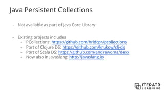 Java Persistent Collections
- Not available as part of Java Core Library
- Existing projects includes
- PCollections: https://github.com/hrldcpr/pcollections
- Port of Clojure DS: https://github.com/krukow/clj-ds
- Port of Scala DS: https://github.com/andrewoma/dexx
- Now also in Javaslang: http://javaslang.io
 