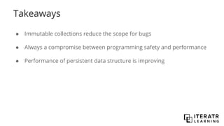 Takeaways
● Immutable collections reduce the scope for bugs
● Always a compromise between programming safety and performance
● Performance of persistent data structure is improving
 