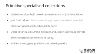 Primitive specialised collections
● Collections often hold boxed representations of primitive values
● Java 8 introduced IntStream, LongStream, DoubleStream and
primitive specialised functional interfaces
● Other libraries, eg: Agrona, Koloboke and Eclipse-Collections provide
primitive specialised collections today.
● Valhalla investigates primitive specialised generics
 