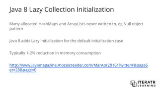 Java 8 Lazy Collection Initialization
Many allocated HashMaps and ArrayLists never written to, eg Null object
pattern
Java 8 adds Lazy Initialization for the default initialization case
Typically 1-2% reduction in memory consumption
http://www.javamagazine.mozaicreader.com/MarApr2016/Twitter#&pageS
et=28&page=0
 