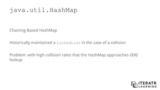 java.util.HashMap
Chaining Based HashMap
Historically maintained a LinkedList in the case of a collision
Problem: with high collision rates that the HashMap approaches O(N)
lookup
 