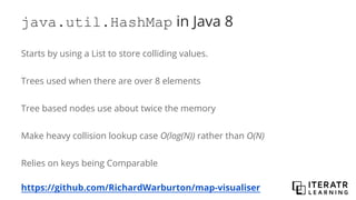 java.util.HashMap in Java 8
Starts by using a List to store colliding values.
Trees used when there are over 8 elements
Tree based nodes use about twice the memory
Make heavy collision lookup case O(log(N)) rather than O(N)
Relies on keys being Comparable
https://github.com/RichardWarburton/map-visualiser
 