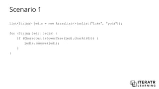 Scenario 1
List<String> jedis = new ArrayList<>(asList("Luke", "yoda"));
for (String jedi: jedis) {
if (Character.isLowerCase(jedi.charAt(0))) {
jedis.remove(jedi);
}
}
 