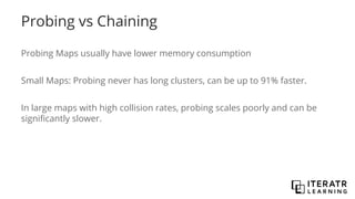 Probing vs Chaining
Probing Maps usually have lower memory consumption
Small Maps: Probing never has long clusters, can be up to 91% faster.
In large maps with high collision rates, probing scales poorly and can be
significantly slower.
 